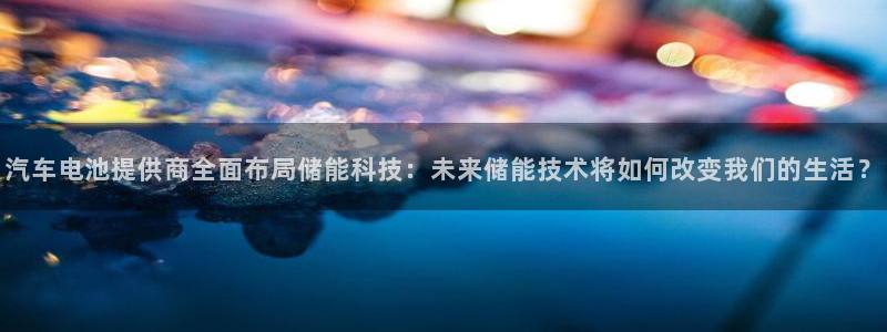 优发国际手机客户端怎么下载：汽车电池提供商全面布局储能科技：未来储能技术将如何改变我们的生活？